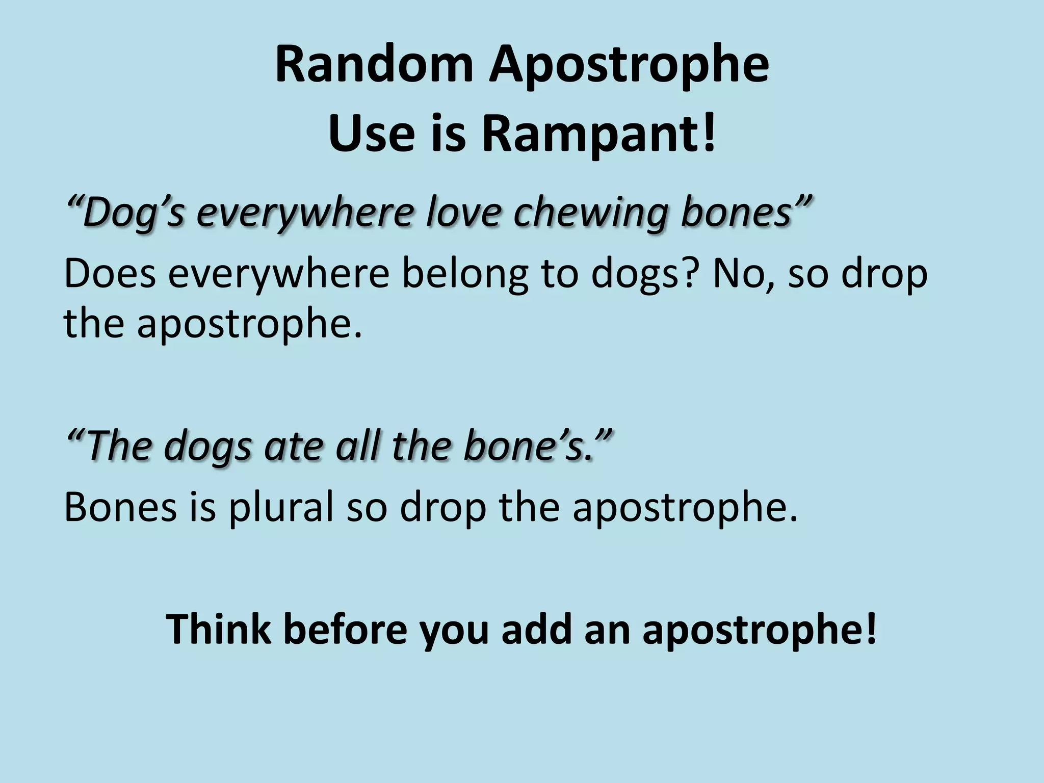Random Apostrophe
Use is Rampant!
“Dog’s everywhere love chewing bones”
Does everywhere belong to dogs? No, so drop
the apostrophe.

“The dogs ate all the bone’s.”
Bones is plural so drop the apostrophe.
Think before you add an apostrophe!

 