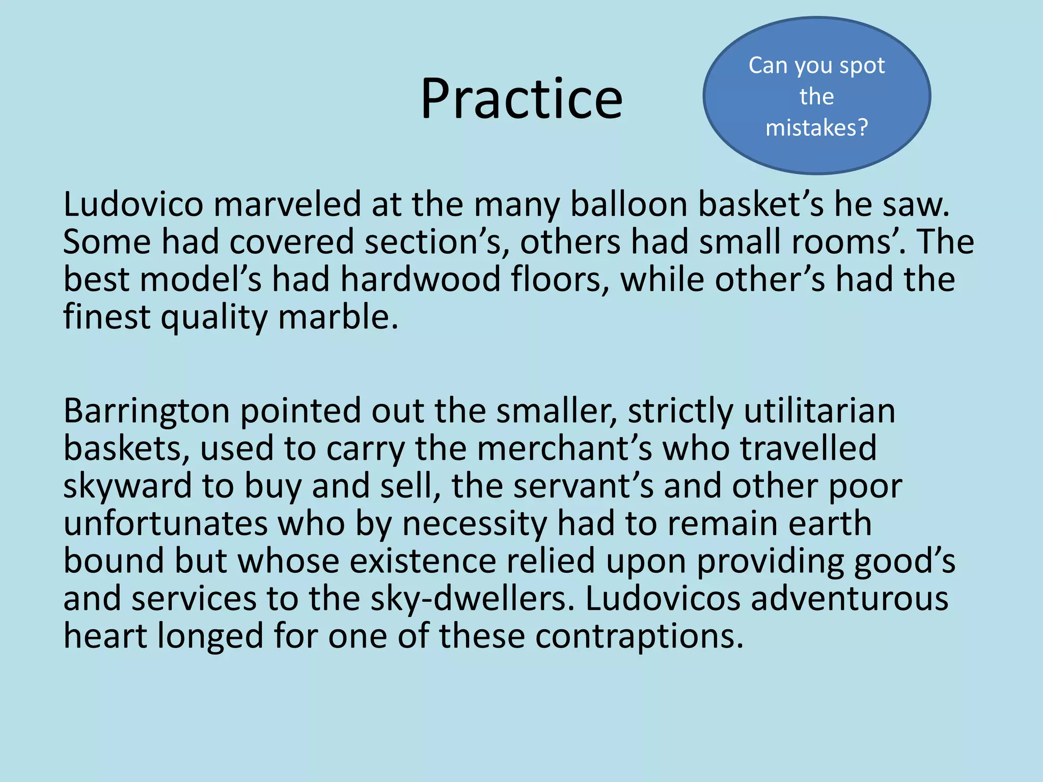 Practice

Can you spot
the
mistakes?

Ludovico marveled at the many balloon basket’s he saw.
Some had covered section’s, others had small rooms’. The
best model’s had hardwood floors, while other’s had the
finest quality marble.
Barrington pointed out the smaller, strictly utilitarian
baskets, used to carry the merchant’s who travelled
skyward to buy and sell, the servant’s and other poor
unfortunates who by necessity had to remain earth
bound but whose existence relied upon providing good’s
and services to the sky-dwellers. Ludovicos adventurous
heart longed for one of these contraptions.

 