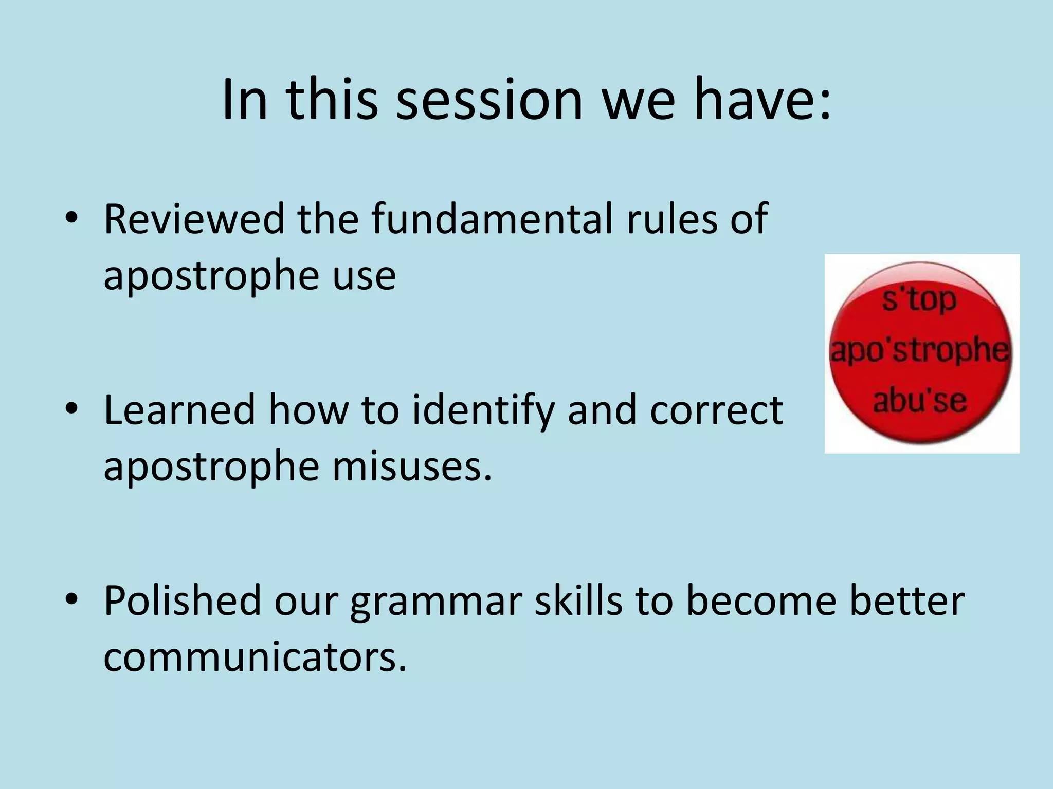 In this session we have:
• Reviewed the fundamental rules of
apostrophe use
• Learned how to identify and correct
apostrophe misuses.
• Polished our grammar skills to become better
communicators.

 