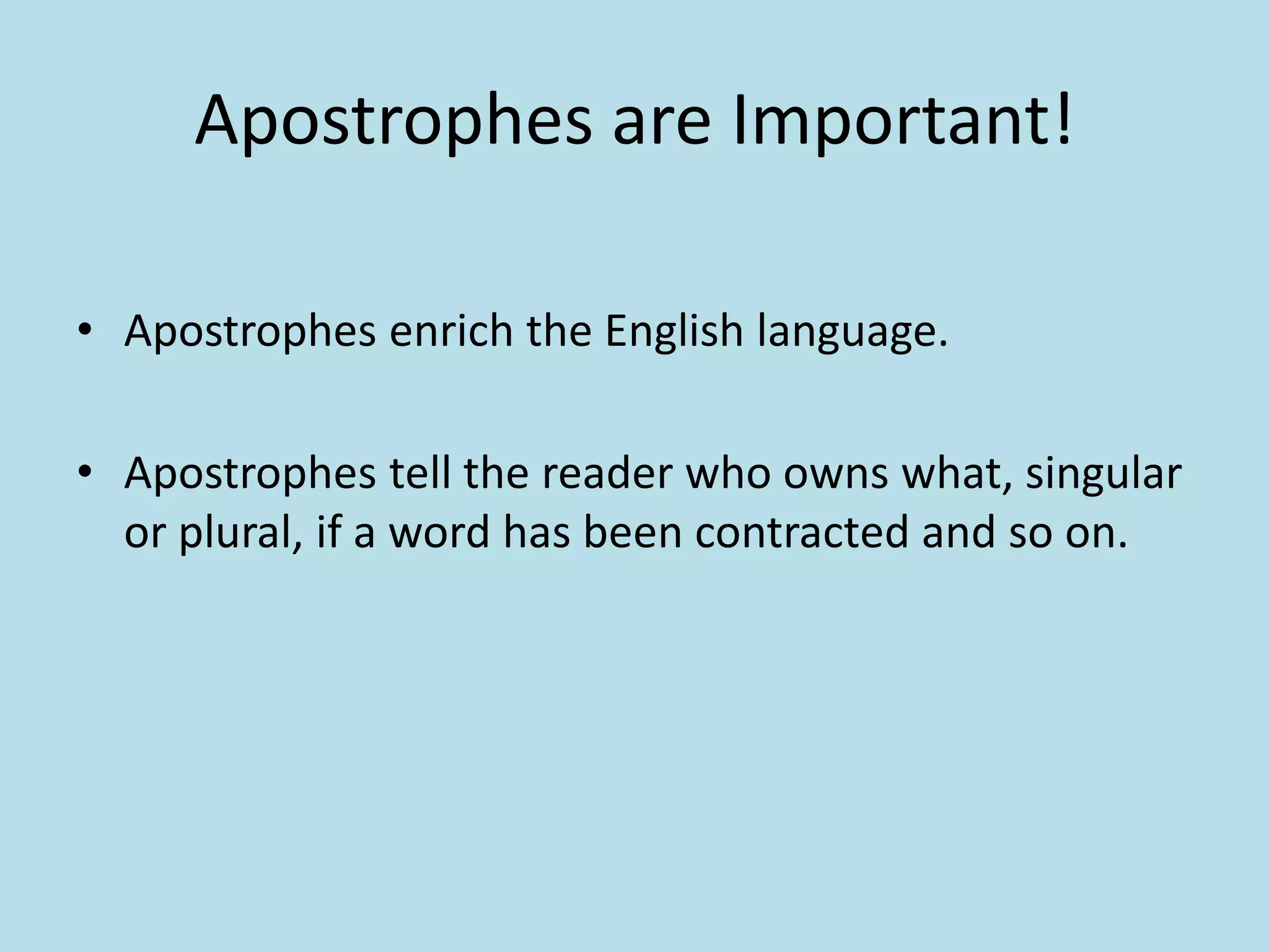 Apostrophes are Important!
• Apostrophes enrich the English language.
• Apostrophes tell the reader who owns what, singular
or plural, if a word has been contracted and so on.

 