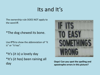Its and It’s
The ownership rule DOES NOT apply to
the word IT.

*The dog chewed its bone.
Use IT’S to show the abbreviation of “it
is” or “it has”.

*It’s (it is) a lovely day
*It’s (it has) been raining all
day

Oops! Can you spot the spelling and
apostrophe errors in this picture?

 