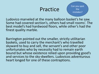 Practice

Can you spot
the
mistakes?

Ludovico marveled at the many balloon basket’s he saw.
Some had covered section’s, others had small rooms’. The
best model’s had hardwood floors, while other’s had the
finest quality marble.
Barrington pointed out the smaller, strictly utilitarian
baskets, used to carry the merchant’s who travelled
skyward to buy and sell, the servant’s and other poor
unfortunates who by necessity had to remain earth
bound but whose existence relied upon providing good’s
and services to the sky-dwellers. Ludovicos adventurous
heart longed for one of these contraptions.

 