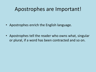Apostrophes are Important!
• Apostrophes enrich the English language.
• Apostrophes tell the reader who owns what, singular
or plural, if a word has been contracted and so on.

 