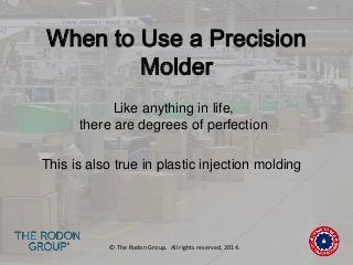 When to Use a Precision 
Molder 
Like anything in life, 
there are degrees of perfection 
This is also true in plastic injection molding 
© The Rodon Group. All rights reserved, 2014. 
 
