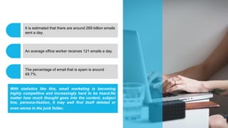 It is estimated that there are around 269 billion emails
sent a day.
An average office worker receives 121 emails a day.
The percentage of email that is spam is around
49.7%.
With statistics like this, email marketing is becoming
highly competitive and increasingly hard to be heard.No
matter how much thought goes into the content, subject
line, persona-lisation, it may well find itself deleted or
even worse in the junk folder.
 