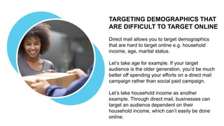 TARGETING DEMOGRAPHICS THAT
ARE DIFFICULT TO TARGET ONLINE
Direct mail allows you to target demographics
that are hard to target online e.g. household
income, age, marital status.
Let’s take age for example. If your target
audience is the older generation, you’d be much
better off spending your efforts on a direct mail
campaign rather than social paid campaign.
Let’s take household income as another
example. Through direct mail, businesses can
target an audience dependent on their
household income, which can’t easily be done
online.
 