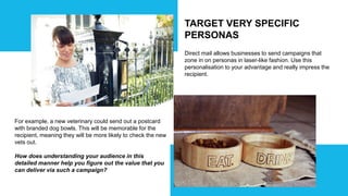 TARGET VERY SPECIFIC
PERSONAS
Direct mail allows businesses to send campaigns that
zone in on personas in laser-like fashion. Use this
personalisation to your advantage and really impress the
recipient.
For example, a new veterinary could send out a postcard
with branded dog bowls. This will be memorable for the
recipient, meaning they will be more likely to check the new
vets out.
How does understanding your audience in this
detailed manner help you figure out the value that you
can deliver via such a campaign?
 
