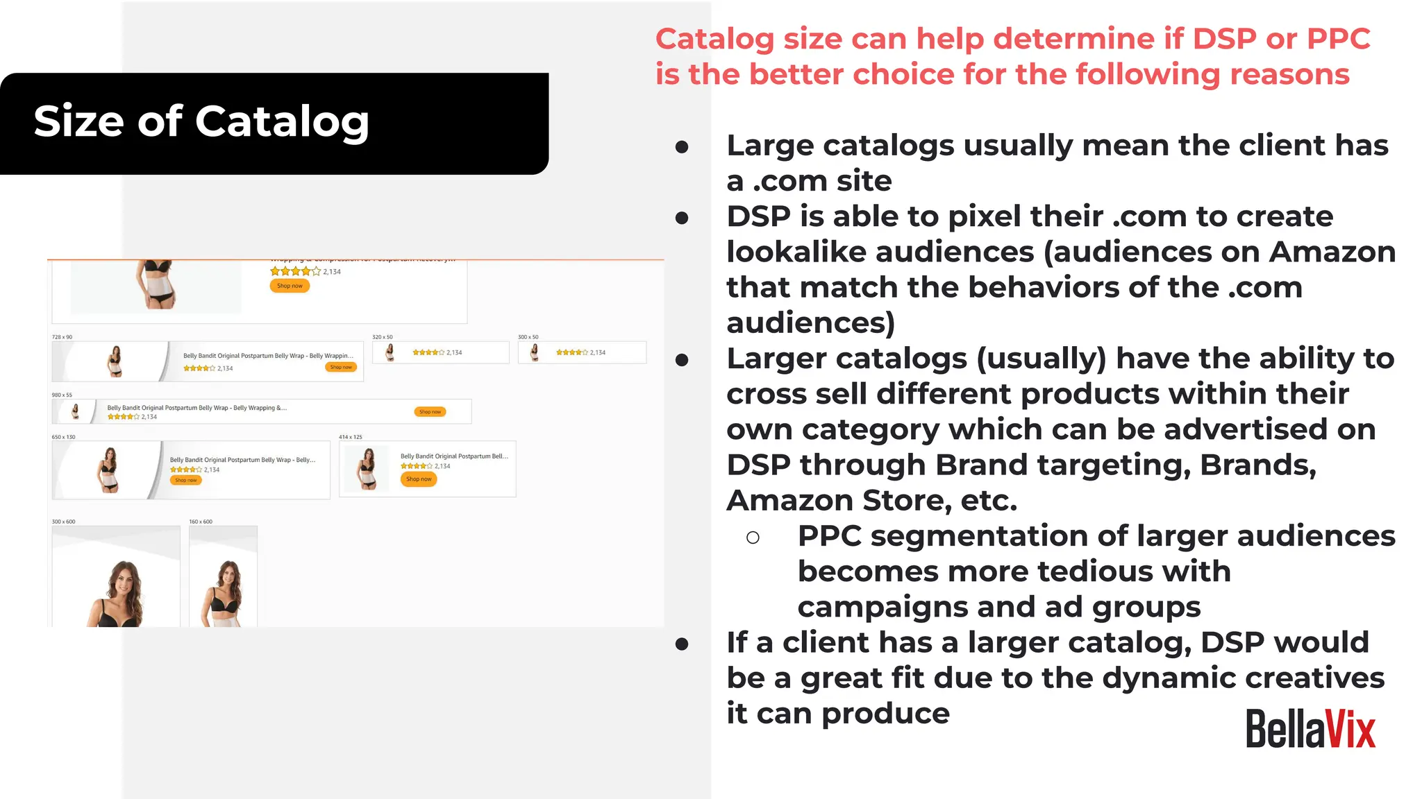 Size of Catalog
Catalog size can help determine if DSP or PPC
is the better choice for the following reasons
● Large catalogs usually mean the client has
a .com site
● DSP is able to pixel their .com to create
lookalike audiences (audiences on Amazon
that match the behaviors of the .com
audiences)
● Larger catalogs (usually) have the ability to
cross sell different products within their
own category which can be advertised on
DSP through Brand targeting, Brands,
Amazon Store, etc.
○ PPC segmentation of larger audiences
becomes more tedious with
campaigns and ad groups
● If a client has a larger catalog, DSP would
be a great ﬁt due to the dynamic creatives
it can produce
 