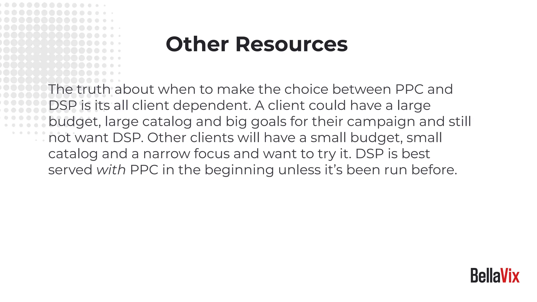 Other Resources
The truth about when to make the choice between PPC and
DSP is its all client dependent. A client could have a large
budget, large catalog and big goals for their campaign and still
not want DSP. Other clients will have a small budget, small
catalog and a narrow focus and want to try it. DSP is best
served with PPC in the beginning unless it’s been run before.
 