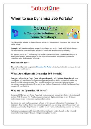 When to use Dynamics 365 Portals?
Need a complete solution for data collection, self-service for customers, employees, and vendors, and
traffic spikes?
Dynamics 365 Portals may be the answer. It is software as a service (SaaS), with built-in features,
that allow users to create web-based self-service portals and websites quickly and easily.
So, whether you are an IT professional looking for ways to optimize the customer experience or a
small business owner seeking more effective ways to communicate with partners, you can do
everything using the Dynamics 365 portal.
Wanna know how?
This article will provide insights into Dynamics 365 Portal potential and when it is best used. So read
on for all you want to know.
What Are Microsoft Dynamics 365 Portals?
Currently referred to as Power Pages, Microsoft Dynamics 365 Portals or Power Portals are a
cloud-based web portal that offers businesses, large and small, the ability to share information and
securely provide customer service. They can offer solutions to e-commerce, customer service,
marketing resources, and more with an easy-to-use platform for customers to find what they need and
engage with your business.
Why use the Dynamics 365 Portal?
Dynamics 365 Portals, now Power Pages, help businesses create interactive websites with customized
content. With Dynamics 365 Portals, you can easily create digital experiences on any device, so
customers can access your content anytime and anywhere.
Businesses can use it to allow customers to log in to view account information. Communicate with
employees about tracking their work, contract management, and providing support for customers and
partners. Additionally, the portals can be used for on-site events, such as training sessions and forums.
Furthermore, you can also add value with artificial intelligence (AI) tools, such as chat bots, and
machine learning, that provide users with personalized experiences.
 
