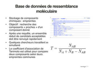 Base de données de ressemblance
moléculaire
• Stockage de composants
chimiques : empreintes
• Objectif : recherche des
composants « proches » d'un
composant donné
• Après une requête, un ensemble
réduit de candidats acceptables
doit être renvoyé rapidement
• Quelques chercheurs travaillent en
simultané
• Le coefficient d'association de
Tanimoto est utilisé pour comparer
deux composants selon leurs
empreintes communes
 