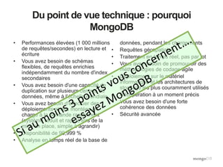 Du point de vue technique : pourquoi
MongoDB
• Performances élevées (1 000 millions
de requêtes/secondes) en lecture et
écriture
• Vous avez besoin de schémas
flexibles, de requêtes enrichies
indépendamment du nombre d'index
secondaires
• Vous avez besoin d'une capacité de
duplication sur plusieurs centres de
données, même à l'échelle mondiale
• Vous avez besoin d'effectuer des
déploiements et des montées en
charge à la demande rapidement
(système réduit et rapide lors de la
mise en place, simple à agrandir)
• Disponibilité de 99,999 %
• Analyse en temps réel de la base de
données, pendant les chargements
• Requêtes géospatiales
• Traitement en temps réel, pas par lot
• Vous avez besoin de promouvoir des
méthodologies de codage agile
• Déploiement sur le matériel
informatique et les architectures de
stockage les plus couramment utilisés
• Récupération à un moment précis
• Vous avez besoin d'une forte
cohérence des données
• Sécurité avancée
 