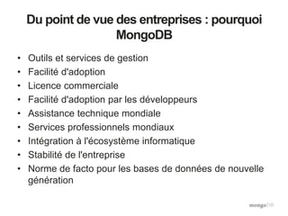 Du point de vue des entreprises : pourquoi
MongoDB
• Outils et services de gestion
• Facilité d'adoption
• Licence commerciale
• Facilité d'adoption par les développeurs
• Assistance technique mondiale
• Services professionnels mondiaux
• Intégration à l'écosystème informatique
• Stabilité de l'entreprise
• Norme de facto pour les bases de données de nouvelle
génération
 