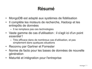 Résumé
• MongoDB est adapté aux systèmes de fidélisation
• Il complète les moteurs de recherche, Hadoop et les
entrepôts de données
– Il ne remplace pas ces technologies
• Vaste gamme de cas d'utilisation : il s'agit ici d'un point
essentiel !
– Très efficace dans de nombreux cas d'utilisation, et pas
simplement dans quelques situations
• Reconnu par Gartner et Forrester
• Norme de facto pour les bases de données de nouvelle
génération
• Maturité et intégration pour l'entreprise
 
