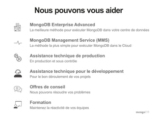 Nous pouvons vous aider
MongoDB Enterprise Advanced
La meilleure méthode pour exécuter MongoDB dans votre centre de données
MongoDB Management Service (MMS)
La méthode la plus simple pour exécuter MongoDB dans le Cloud
Assistance technique de production
En production et sous contrôle
Assistance technique pour le développement
Pour le bon déroulement de vos projets
Offres de conseil
Nous pouvons résoudre vos problèmes
Formation
Maintenez la réactivité de vos équipes
 