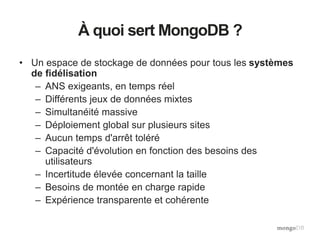 À quoi sert MongoDB ?
• Un espace de stockage de données pour tous les systèmes
de fidélisation
– ANS exigeants, en temps réel
– Différents jeux de données mixtes
– Simultanéité massive
– Déploiement global sur plusieurs sites
– Aucun temps d'arrêt toléré
– Capacité d'évolution en fonction des besoins des
utilisateurs
– Incertitude élevée concernant la taille
– Besoins de montée en charge rapide
– Expérience transparente et cohérente
 