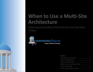 When to Use a Multi-Site
Architecture
Exploring the Benefits of Multi-Site for Your Next Web
Project



     commonplaces
               Strategy Creativity Technology




                                                Inside:
                                                Introducing Multi-Site ............................ 2
                                                What Is Multi-Site? ................................ 3
                                                Why Use Multi-Site ................................ 4
                                                When Not to Use Multi-Site ................... 7
                                                Project Planning ..................................... 8
                                                Summary and Next Steps ....................... 9
                                                                        .
 