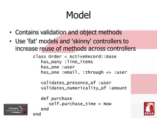 Model
• Contains validation and object methods
• Use 'fat' models and 'skinny' controllers to
  increase reuse of methods ...