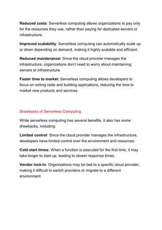 Reduced costs: Serverless computing allows organizations to pay only
for the resources they use, rather than paying for dedicated servers or
infrastructure.
Improved scalability: Serverless computing can automatically scale up
or down depending on demand, making it highly scalable and efficient.
Reduced maintenance: Since the cloud provider manages the
infrastructure, organizations don’t need to worry about maintaining
servers or infrastructure.
Faster time to market: Serverless computing allows developers to
focus on writing code and building applications, reducing the time to
market new products and services.
Drawbacks of Serverless Computing
While serverless computing has several benefits, it also has some
drawbacks, including:
Limited control: Since the cloud provider manages the infrastructure,
developers have limited control over the environment and resources.
Cold start times: When a function is executed for the first time, it may
take longer to start up, leading to slower response times.
Vendor lock-in: Organizations may be tied to a specific cloud provider,
making it difficult to switch providers or migrate to a different
environment.
 