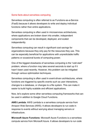 Some facts about serverless computing
Serverless computing is often referred to as Functions-as-a-Service
(FaaS) because it allows developers to write and deploy individual
functions rather than entire applications.
Serverless computing is often used in microservices architectures,
where applications are broken down into smaller, independent
components that can be developed, deployed, and scaled
independently.
Serverless computing can result in significant cost savings for
organizations because they only pay for the resources they use. This
can be especially beneficial for applications with unpredictable traffic
patterns or occasional bursts of computing power.
One of the biggest drawbacks of serverless computing is the “cold start”
problem, where a function may take several seconds to start up if it
hasn’t been used recently. However, this problem can be mitigated
through various optimization techniques.
Serverless computing is often used in event-driven architectures, where
functions are triggered by specific events such as user interactions,
changes to a database, or changes to a file system. This can make it
easier to build highly scalable and efficient applications.
Now, let’s explore some other serverless computing frameworks that can
be used in addition to Google Cloud Functions.
AWS Lambda: AWS Lambda is a serverless compute service from
Amazon Web Services (AWS). It allows developers to run code in
response to events without worrying about managing servers or
infrastructure.
Microsoft Azure Functions: Microsoft Azure Functions is a serverless
compute service from Microsoft Azure. It allows developers to run code
 