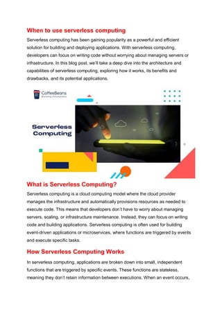 When to use serverless computing
Serverless computing has been gaining popularity as a powerful and efficient
solution for building and deploying applications. With serverless computing,
developers can focus on writing code without worrying about managing servers or
infrastructure. In this blog post, we’ll take a deep dive into the architecture and
capabilities of serverless computing, exploring how it works, its benefits and
drawbacks, and its potential applications.
What is Serverless Computing?
Serverless computing is a cloud computing model where the cloud provider
manages the infrastructure and automatically provisions resources as needed to
execute code. This means that developers don’t have to worry about managing
servers, scaling, or infrastructure maintenance. Instead, they can focus on writing
code and building applications. Serverless computing is often used for building
event-driven applications or microservices, where functions are triggered by events
and execute specific tasks.
How Serverless Computing Works
In serverless computing, applications are broken down into small, independent
functions that are triggered by specific events. These functions are stateless,
meaning they don’t retain information between executions. When an event occurs,
 