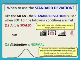 Like the MEAN - the STANARD DEVIATION is used
when BOTH of the following conditions are met:
(1) data is SCALED
AND
(2) distribution is NORMAL
Data with equal intervals like speed, weight,
height, temperature, etc.
Because the mean is sensitive to outliers
that are found in SKEWED distributions, you
should only use the mean when the
distribution is more or less normal.
 