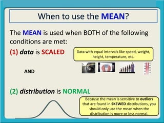 The MEAN is used when BOTH of the following
conditions are met:
(1) data is SCALED
AND
(2) distribution is NORMAL
Data with equal intervals like speed, weight,
height, temperature, etc.
Because the mean is sensitive to outliers
that are found in SKEWED distributions, you
should only use the mean when the
distribution is more or less normal.
 