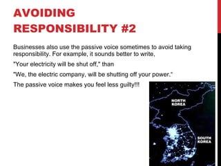 AVOIDING RESPONSIBILITY #2 Businesses also use the passive voice sometimes to avoid taking responsibility. For example, it sounds better to write,  "Your electricity will be shut off," than  "We, the electric company, will be shutting off your power.“ The passive voice makes you feel less guilty!!! 