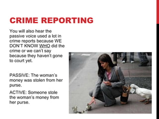 CRIME REPORTING You will also hear the passive voice used a lot in crime reports because WE DON’T KNOW  WHO  did the crime or we can’t say because they haven’t gone to court yet. PASSIVE: The woman’s money was stolen from her purse. ACTIVE: Someone stole the woman’s money from her purse. 