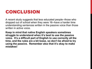 CONCLUSION A recent study suggests that less educated people--those who dropped out of school when they were 16--have a harder time understanding sentences written in the passive voice than those written in active voice. Keep in mind that native English speakers sometimes struggle to understand when it’s best to use the passive voice.  It’s a difficult part of English to use correctly all the time, and the rules are a bit loose, so don’t be afraid to try using the passive.  Remember also that it’s okay to make mistakes! 