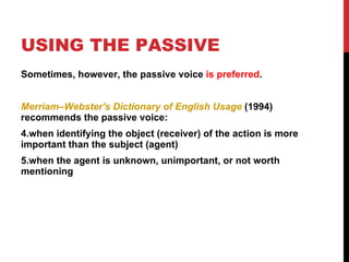 USING THE PASSIVE Sometimes, however, the passive voice  is preferred . Merriam–Webster's Dictionary of English Usage  (1994) recommends the passive voice: when identifying the object (receiver) of the action is more important than the subject (agent)  when the agent is unknown, unimportant, or not worth mentioning 