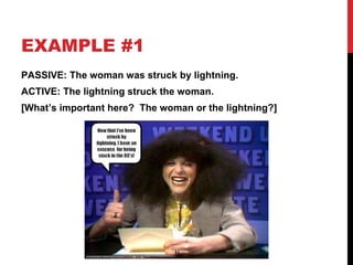 EXAMPLE #1 PASSIVE: The woman was struck by lightning. ACTIVE: The lightning struck the woman.  [What’s important here?  The woman or the lightning?] 