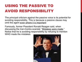 USING THE PASSIVE TO AVOID RESPONSIBILITY The principal criticism against the passive voice is its potential for avoiding responsibility. This is because a passive clause may omit the agent  even where it is important : Famously, former President Ronald Reagan said, when discussing the Iran-Contra scandal: “ Mistakes were made .”  Notice that he is avoiding responsibility by refusing to mention WHO made the mistakes. 
