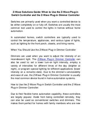 Z-Wave Solutions Guide: When to Use the Z-Wave Plug-in
Switch Controller and the Z-Wave Plug-in Dimmer Controller

Switches are primarily used when you want a controlled device to
be either completely on or fully off. Switches are usually the most
common tool used to control the lights in homes without home
automation.

In automated homes, switch controllers are typically used to
control the temperature, appliances, and various types of lights,
such as lighting for the front porch, closets, and living rooms.

When You Should Use the Z-Wave Plug-in Dimmer Controller

Dimmers are used when you want to adjust the intensity of an
incandescent light. The Z-Wave Plug-in Dimmer Controller can
also be used to: set a lower turn-on light intensity, employ a
variety of intensities for different times of the day (brighter at
night), or program special lighting for different applications (lower
intensity on a romantic date). Due to the dimmer’s serviceability
and ease of use, the Z-Wave Plug-in Dimmer Controller is usually
the most common device found in home automation systems.

How to Use the Z-Wave Plug-in Switch Controller and the Z-Wave
Plug-in Dimmer Controller:

Due to their flexible home automation capability, these controllers
are largely popular. Aside from being controlled remotely, they
can also be used as conventional switches and dimmers. This
makes them perfect for homes with family members who are new
 