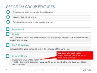 © 2016 Protiviti Inc. This material is the confidential property of Protiviti Inc. Copying or reproducing this material is strictly prohibited.
OFFICE 365 GROUP FEATURES
All groups are open to everyone if a public group
Conversations
The Calendar is not a SharePoint calendar. It is an exchange calendar. If the user leaves the
group the items stay.
Calendar
You can have private groups
Quickly spin up a place to start working together
Everyone is the group can participate in the Notebook at the same time.
One Note Notebook
• It uses One Drive for Business*
• Treat it like a regular document library, but “Branded” like One Drive for Business. (Hidden
site collection).
Document Library
11
New from Microsoft Ignite:
Every Office 365 Group will have a
SharePoint Team Site!
 