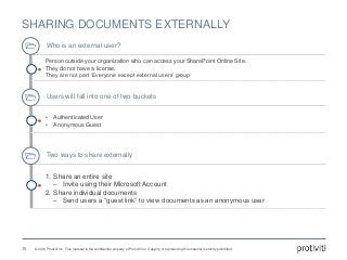 © 2016 Protiviti Inc. This material is the confidential property of Protiviti Inc. Copying or reproducing this material is strictly prohibited.
SHARING DOCUMENTS EXTERNALLY
16
Who is an external user?
Person outside your organization who can access your SharePoint Online Site.
They do not have a license.
They are not part ‘Everyone except external users’ group
Users will fall into one of two buckets
• Authenticated User
• Anonymous Guest
Two ways to share externally
1. Share an entire site
‒ Invite using their Microsoft Account
2. Share individual documents
‒ Send users a “guest link” to view documents as an anonymous user
 