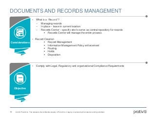 © 2016 Protiviti Inc. This material is the confidential property of Protiviti Inc. Copying or reproducing this material is strictly prohibited.
DOCUMENTS AND RECORDS MANAGEMENT
19
• What is a “Record”?
‒ Managing records
‒ In place – leave in current location
‒ Records Center – specific site to serve as central repository for records
 Records Center will manage the entire process
• Record Creation
 Record Management
 Information Management Policy enforcement
 Routing
 Holds
 Disposition
• Comply with Legal, Regulatory and organizational Compliance Requirements
Considerations
Objective
 
