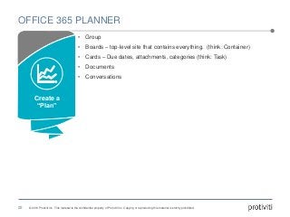 © 2016 Protiviti Inc. This material is the confidential property of Protiviti Inc. Copying or reproducing this material is strictly prohibited.
OFFICE 365 PLANNER
22
• Group
• Boards – top-level site that contains everything. (think: Container)
• Cards – Due dates, attachments, categories (think: Task)
• Documents
• Conversations
Create a
“Plan”
 