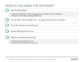 © 2016 Protiviti Inc. This material is the confidential property of Protiviti Inc. Copying or reproducing this material is strictly prohibited.
HOW DO YOU MAKE THE DECISION?
Multi-Faceted Decision
Use the Right Tool for the Right Job… as opposed to One Versus The Other
Know Your Product (or Cloud Service)
8
Answer Will Change Over Time
Requires a Sustained Commitment
• Answered at Multiple Levels: Organization, Executive, Team, Individual
• Enterprise Technology Strategy/Roadmap
• Continued Learning Over Time
• Evolve as the Cloud Service Evolves
 
