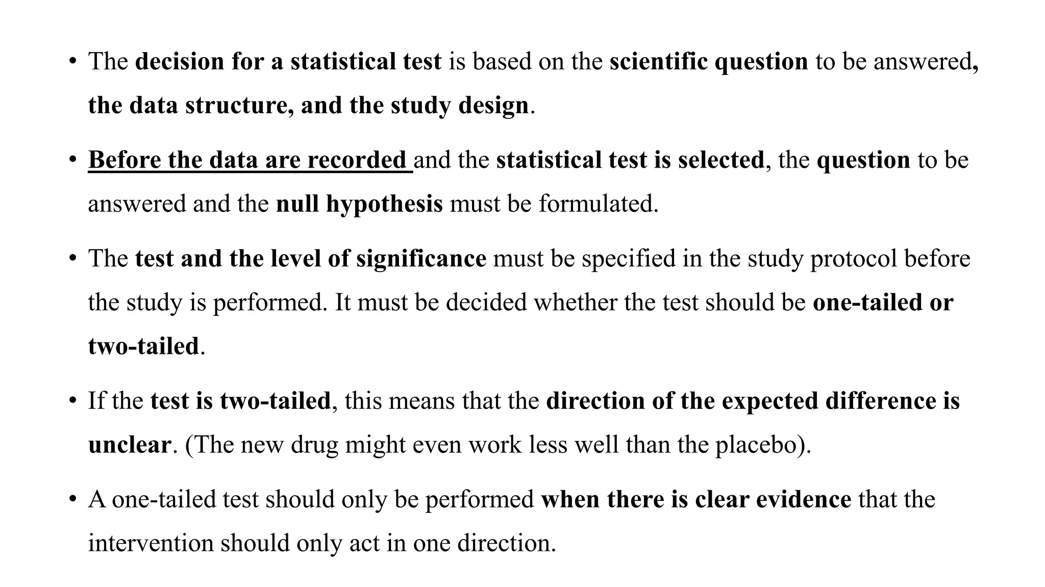 • The decision for a statistical test is based on the scientific question to be answered,
the data structure, and the study design.
• Before the data are recorded and the statistical test is selected, the question to be
answered and the null hypothesis must be formulated.
• The test and the level of significance must be specified in the study protocol before
the study is performed. It must be decided whether the test should be one-tailed or
two-tailed.
• If the test is two-tailed, this means that the direction of the expected difference is
unclear. (The new drug might even work less well than the placebo).
• A one-tailed test should only be performed when there is clear evidence that the
intervention should only act in one direction.
 