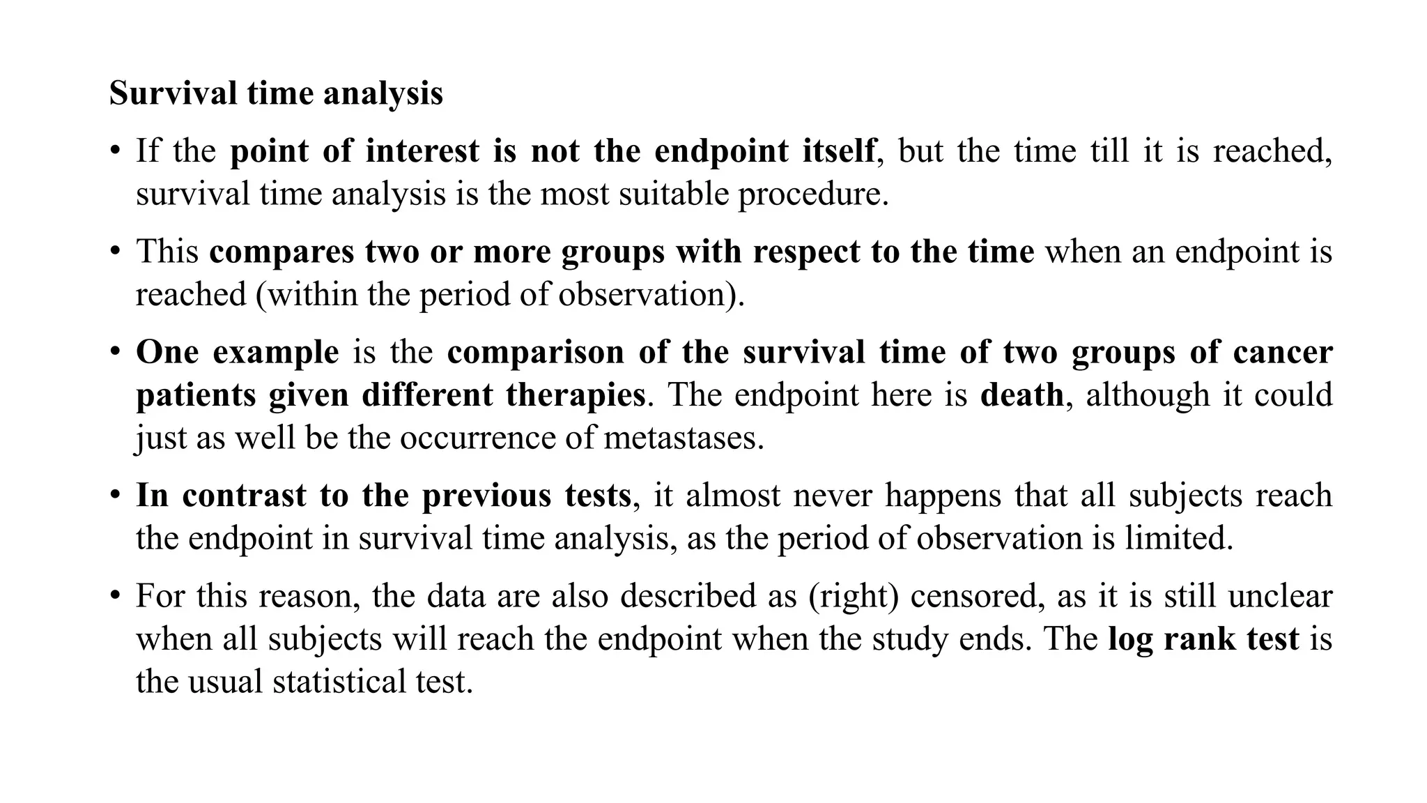 Survival time analysis
• If the point of interest is not the endpoint itself, but the time till it is reached,
survival time analysis is the most suitable procedure.
• This compares two or more groups with respect to the time when an endpoint is
reached (within the period of observation).
• One example is the comparison of the survival time of two groups of cancer
patients given different therapies. The endpoint here is death, although it could
just as well be the occurrence of metastases.
• In contrast to the previous tests, it almost never happens that all subjects reach
the endpoint in survival time analysis, as the period of observation is limited.
• For this reason, the data are also described as (right) censored, as it is still unclear
when all subjects will reach the endpoint when the study ends. The log rank test is
the usual statistical test.
 