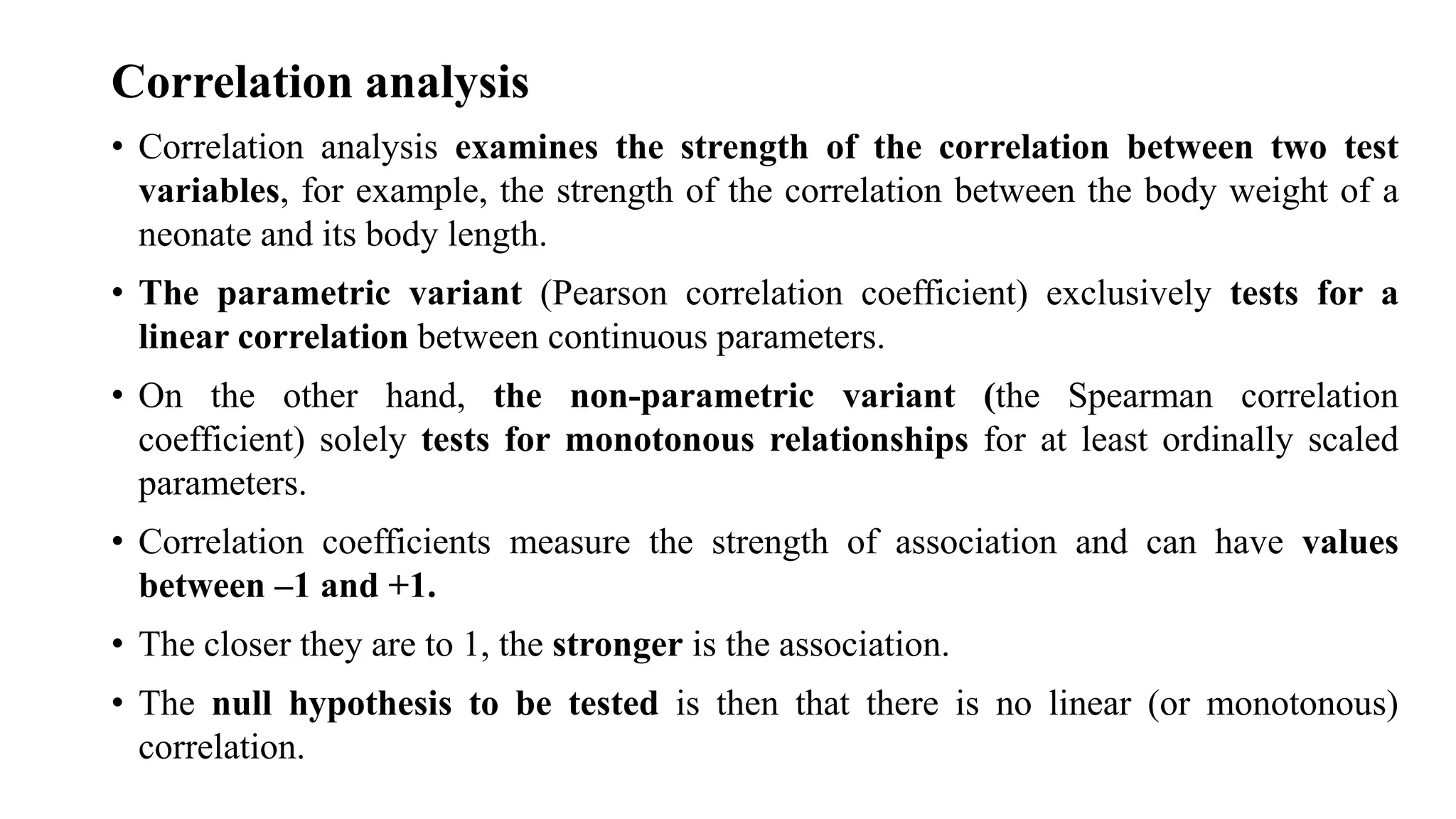 Correlation analysis
• Correlation analysis examines the strength of the correlation between two test
variables, for example, the strength of the correlation between the body weight of a
neonate and its body length.
• The parametric variant (Pearson correlation coefficient) exclusively tests for a
linear correlation between continuous parameters.
• On the other hand, the non-parametric variant (the Spearman correlation
coefficient) solely tests for monotonous relationships for at least ordinally scaled
parameters.
• Correlation coefficients measure the strength of association and can have values
between –1 and +1.
• The closer they are to 1, the stronger is the association.
• The null hypothesis to be tested is then that there is no linear (or monotonous)
correlation.
 