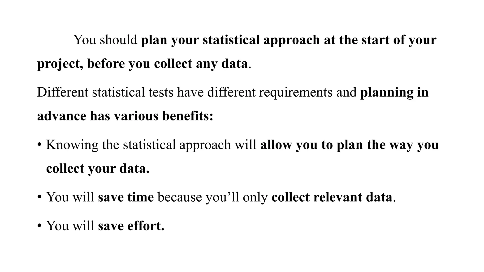 You should plan your statistical approach at the start of your
project, before you collect any data.
Different statistical tests have different requirements and planning in
advance has various benefits:
• Knowing the statistical approach will allow you to plan the way you
collect your data.
• You will save time because you’ll only collect relevant data.
• You will save effort.
 