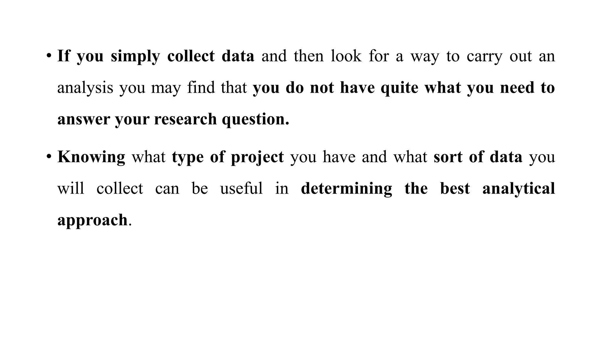 • If you simply collect data and then look for a way to carry out an
analysis you may find that you do not have quite what you need to
answer your research question.
• Knowing what type of project you have and what sort of data you
will collect can be useful in determining the best analytical
approach.
 