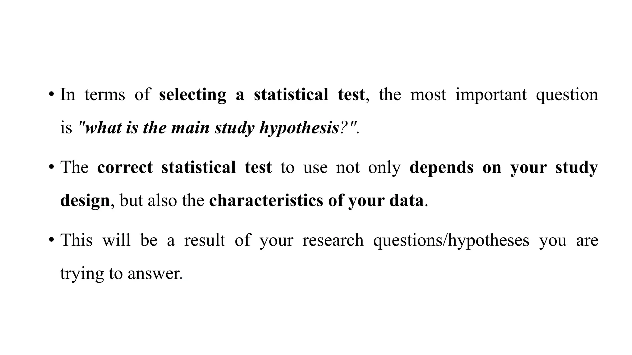 • In terms of selecting a statistical test, the most important question
is "what is the main study hypothesis?".
• The correct statistical test to use not only depends on your study
design, but also the characteristics of your data.
• This will be a result of your research questions/hypotheses you are
trying to answer.
 