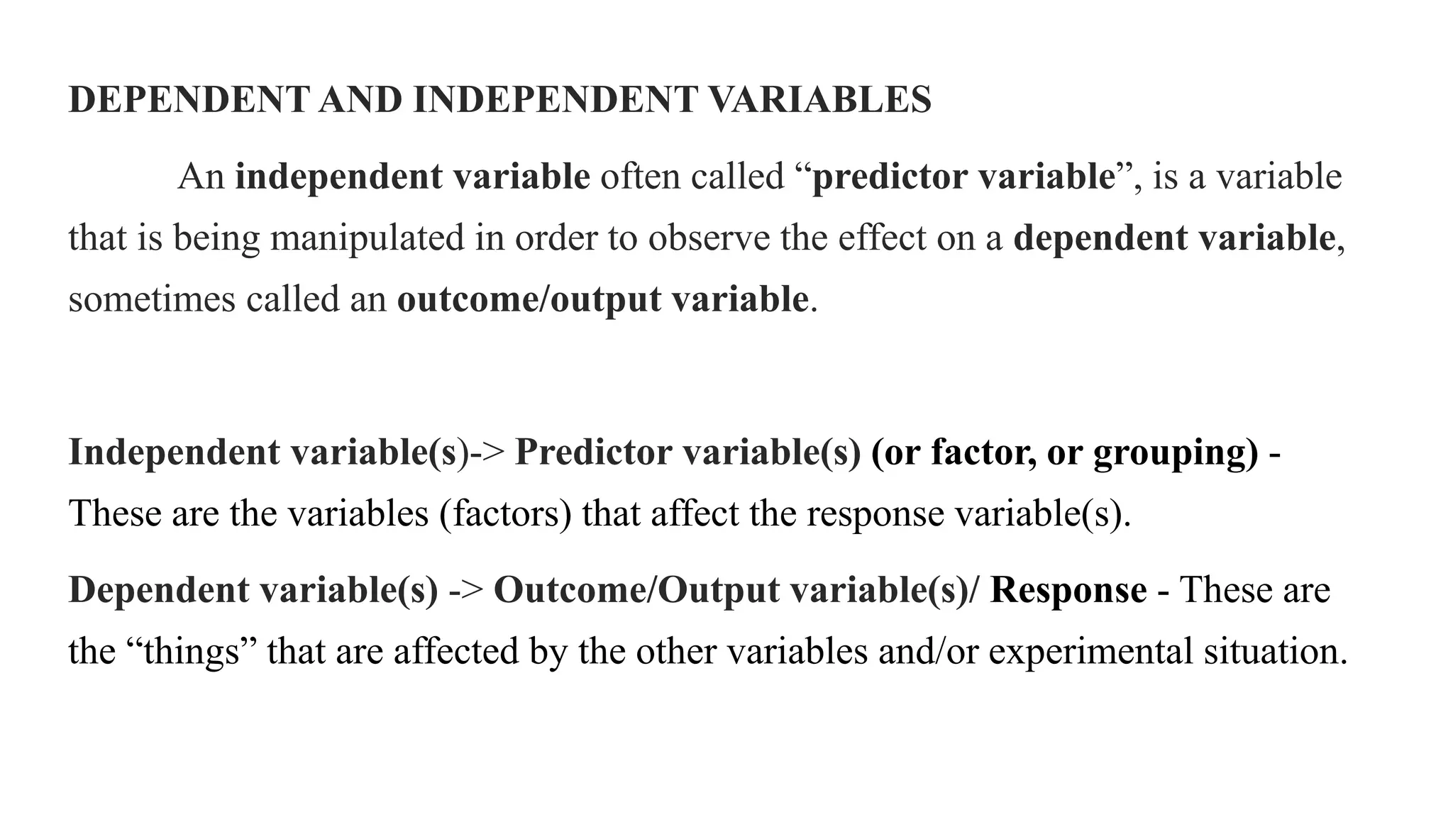 DEPENDENT AND INDEPENDENT VARIABLES
An independent variable often called “predictor variable”, is a variable
that is being manipulated in order to observe the effect on a dependent variable,
sometimes called an outcome/output variable.
Independent variable(s)-> Predictor variable(s) (or factor, or grouping) -
These are the variables (factors) that affect the response variable(s).
Dependent variable(s) -> Outcome/Output variable(s)/ Response - These are
the “things” that are affected by the other variables and/or experimental situation.
 