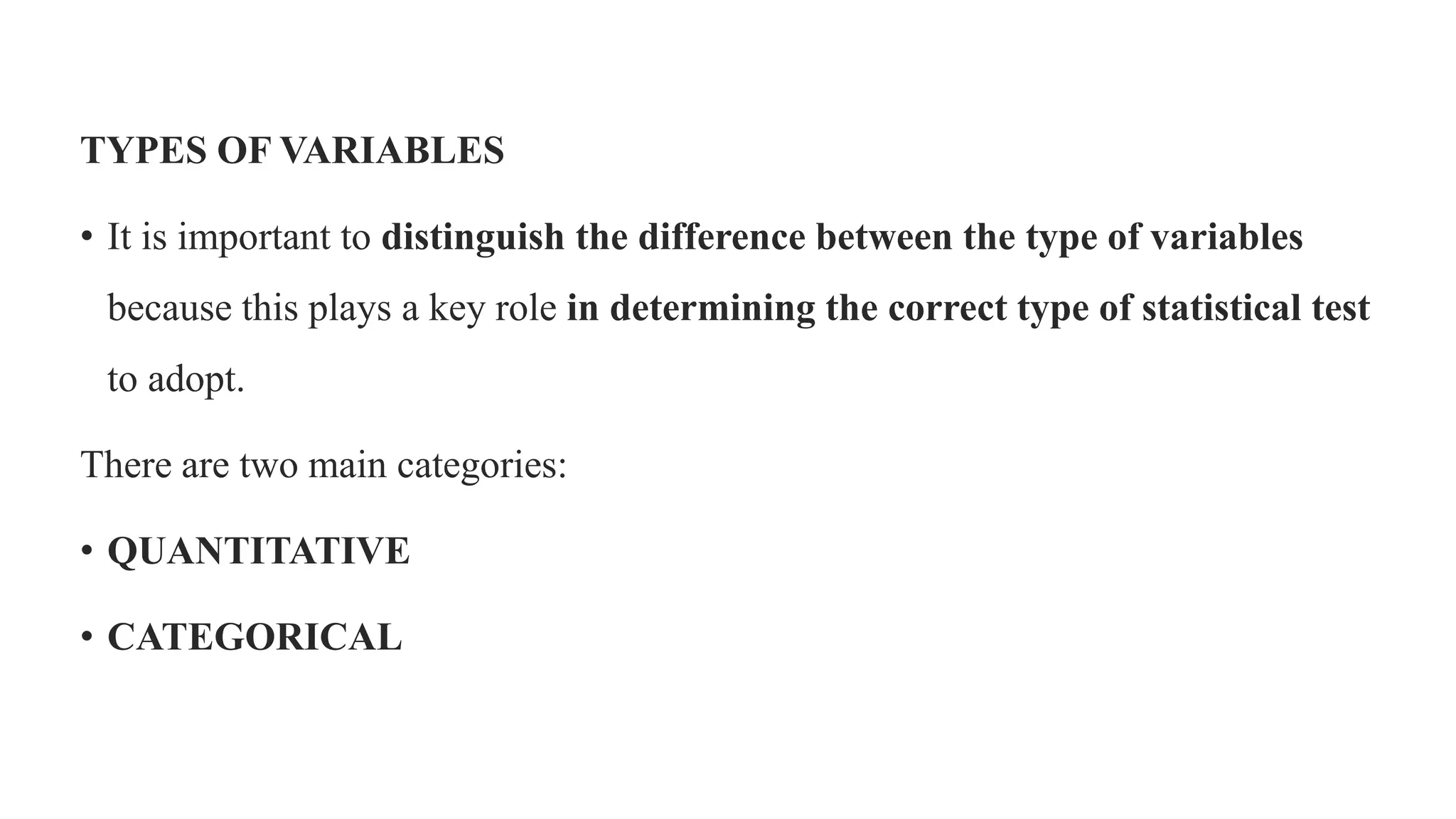 TYPES OF VARIABLES
• It is important to distinguish the difference between the type of variables
because this plays a key role in determining the correct type of statistical test
to adopt.
There are two main categories:
• QUANTITATIVE
• CATEGORICAL
 