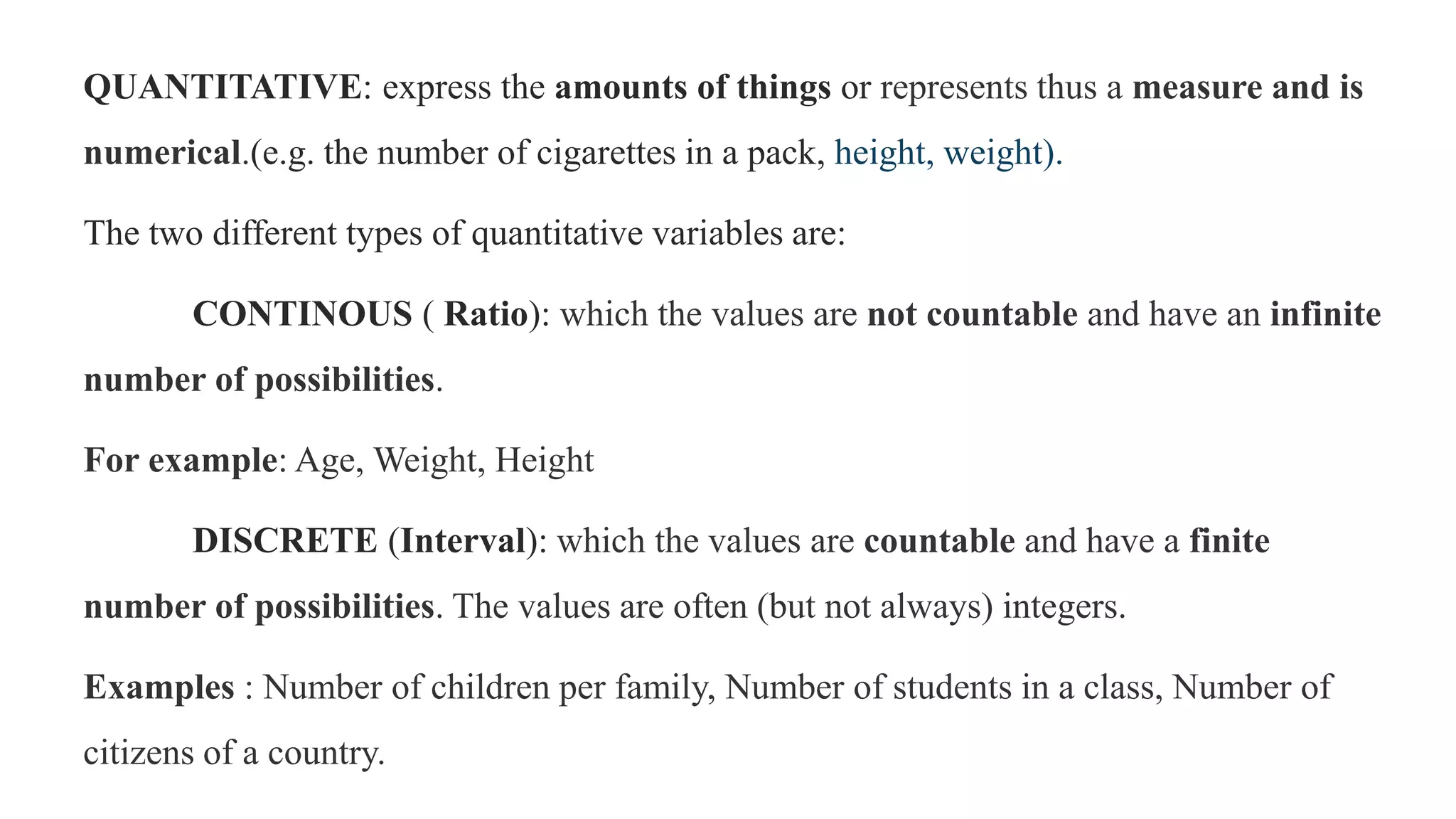 QUANTITATIVE: express the amounts of things or represents thus a measure and is
numerical.(e.g. the number of cigarettes in a pack, height, weight).
The two different types of quantitative variables are:
CONTINOUS ( Ratio): which the values are not countable and have an infinite
number of possibilities.
For example: Age, Weight, Height
DISCRETE (Interval): which the values are countable and have a finite
number of possibilities. The values are often (but not always) integers.
Examples : Number of children per family, Number of students in a class, Number of
citizens of a country.
 