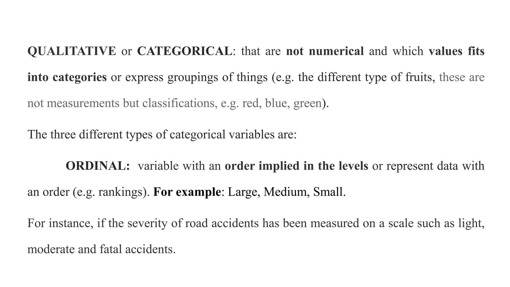 QUALITATIVE or CATEGORICAL: that are not numerical and which values fits
into categories or express groupings of things (e.g. the different type of fruits, these are
not measurements but classifications, e.g. red, blue, green).
The three different types of categorical variables are:
ORDINAL: variable with an order implied in the levels or represent data with
an order (e.g. rankings). For example: Large, Medium, Small.
For instance, if the severity of road accidents has been measured on a scale such as light,
moderate and fatal accidents.
 