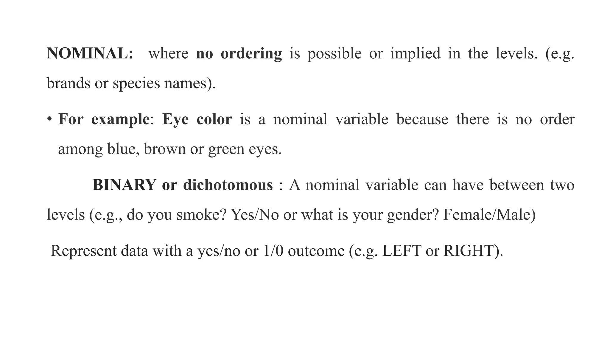 NOMINAL: where no ordering is possible or implied in the levels. (e.g.
brands or species names).
• For example: Eye color is a nominal variable because there is no order
among blue, brown or green eyes.
BINARY or dichotomous : A nominal variable can have between two
levels (e.g., do you smoke? Yes/No or what is your gender? Female/Male)
Represent data with a yes/no or 1/0 outcome (e.g. LEFT or RIGHT).
 